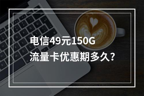 电信49元150G流量卡优惠期多久？