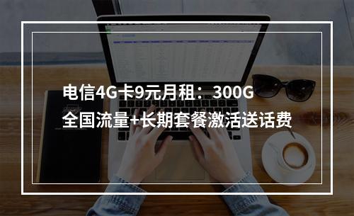 电信4G卡9元月租：300G全国流量+长期套餐激活送话费