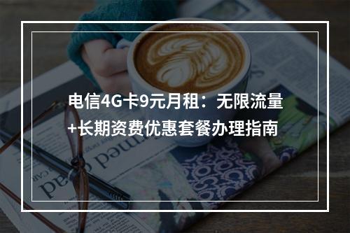 电信4G卡9元月租：无限流量+长期资费优惠套餐办理指南