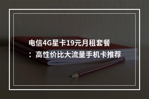 电信4G星卡19元月租套餐：高性价比大流量手机卡推荐