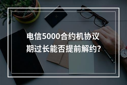 电信5000合约机协议期过长能否提前解约？