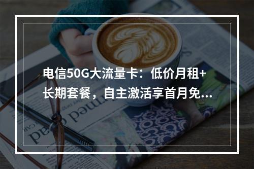 电信50G大流量卡：低价月租+长期套餐，自主激活享首月免费