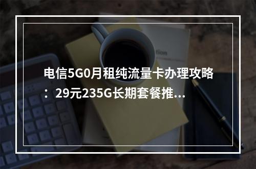 电信5G0月租纯流量卡办理攻略：29元235G长期套餐推荐