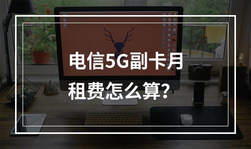 电信5G副卡月租费怎么算？