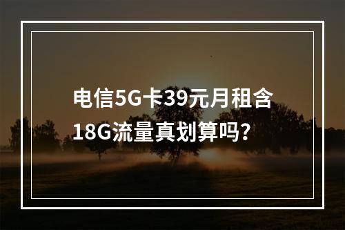 电信5G卡39元月租含18G流量真划算吗？