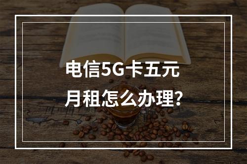 电信5G卡五元月租怎么办理？