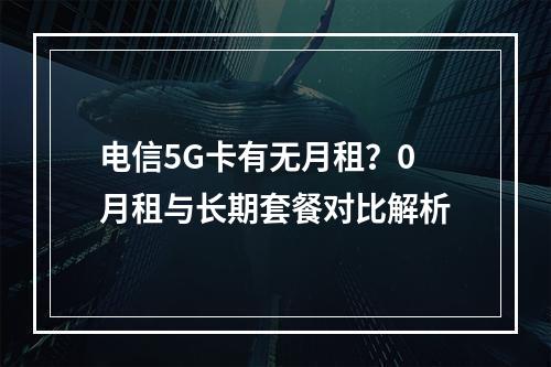 电信5G卡有无月租？0月租与长期套餐对比解析