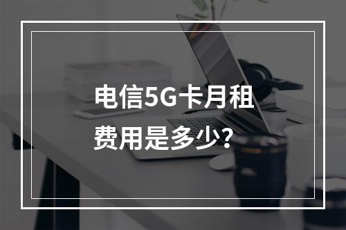 电信5G卡月租费用是多少？
