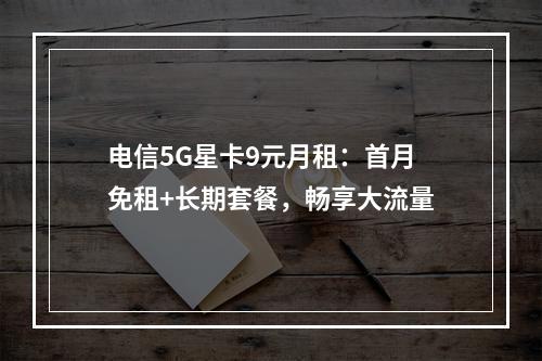 电信5G星卡9元月租：首月免租+长期套餐，畅享大流量