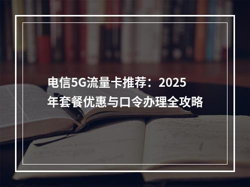 电信5G流量卡推荐：2025年套餐优惠与口令办理全攻略