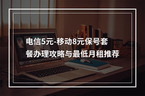 电信5元-移动8元保号套餐办理攻略与最低月租推荐