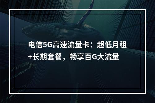 电信5G高速流量卡：超低月租+长期套餐，畅享百G大流量