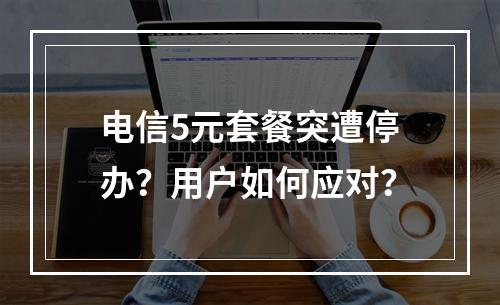 电信5元套餐突遭停办？用户如何应对？