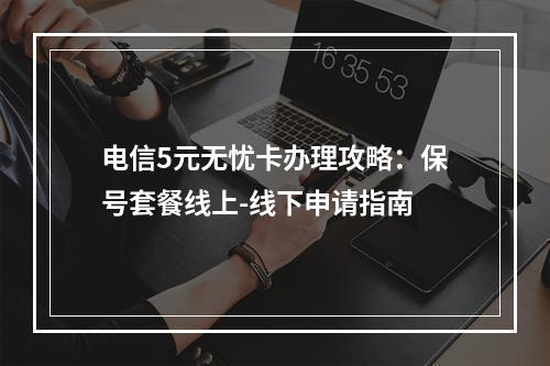 电信5元无忧卡办理攻略：保号套餐线上-线下申请指南