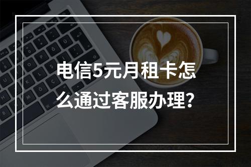 电信5元月租卡怎么通过客服办理？