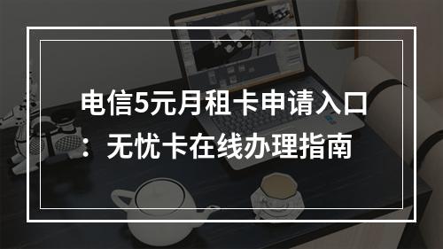 电信5元月租卡申请入口：无忧卡在线办理指南