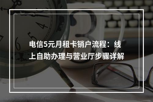 电信5元月租卡销户流程：线上自助办理与营业厅步骤详解