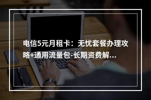电信5元月租卡：无忧套餐办理攻略+通用流量包-长期资费解析