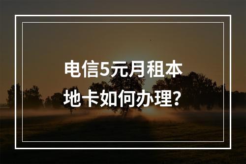 电信5元月租本地卡如何办理？
