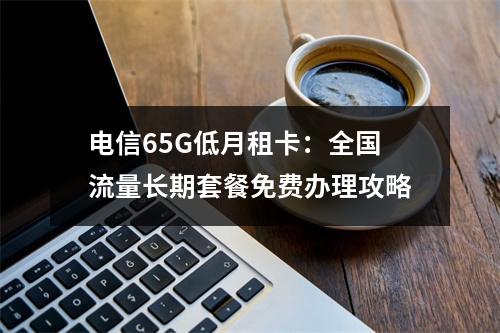 电信65G低月租卡：全国流量长期套餐免费办理攻略
