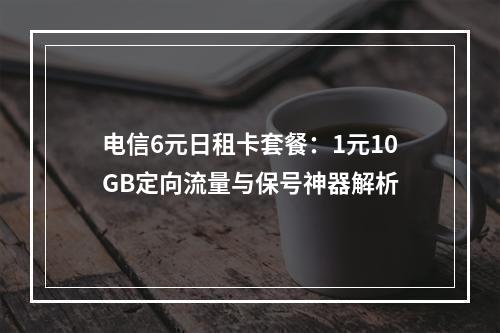 电信6元日租卡套餐：1元10GB定向流量与保号神器解析