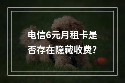 电信6元月租卡是否存在隐藏收费？