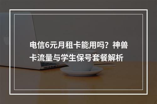 电信6元月租卡能用吗？神兽卡流量与学生保号套餐解析