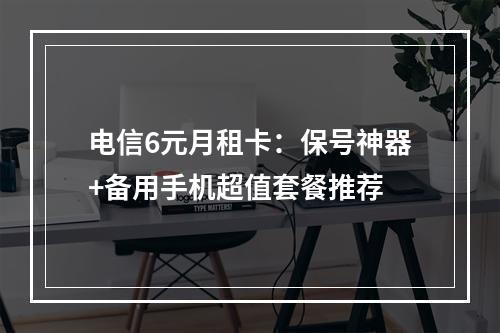 电信6元月租卡：保号神器+备用手机超值套餐推荐