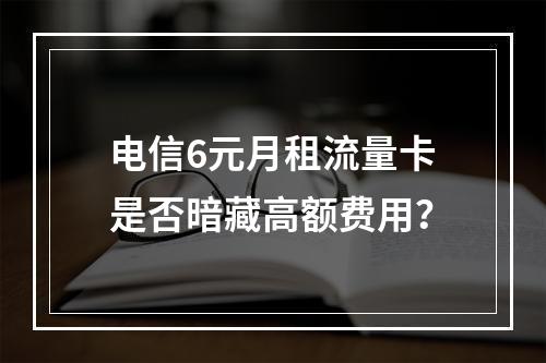 电信6元月租流量卡是否暗藏高额费用？