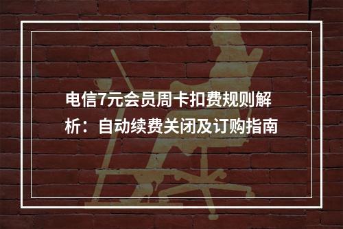 电信7元会员周卡扣费规则解析：自动续费关闭及订购指南
