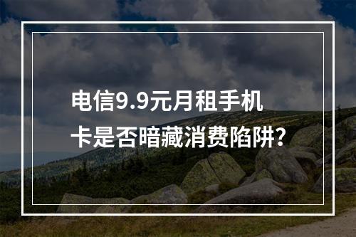电信9.9元月租手机卡是否暗藏消费陷阱？