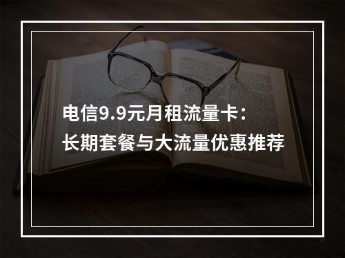 电信9.9元月租流量卡：长期套餐与大流量优惠推荐
