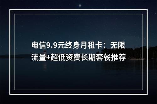 电信9.9元终身月租卡：无限流量+超低资费长期套餐推荐