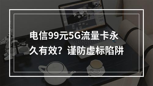 电信99元5G流量卡永久有效？谨防虚标陷阱