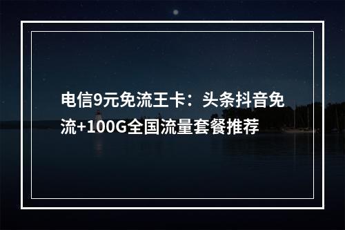 电信9元免流王卡：头条抖音免流+100G全国流量套餐推荐