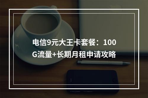 电信9元大王卡套餐：100G流量+长期月租申请攻略