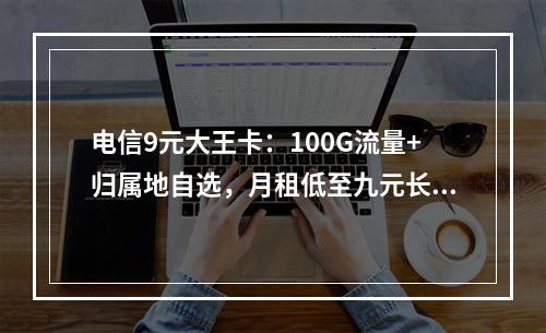 电信9元大王卡：100G流量+归属地自选，月租低至九元长期享