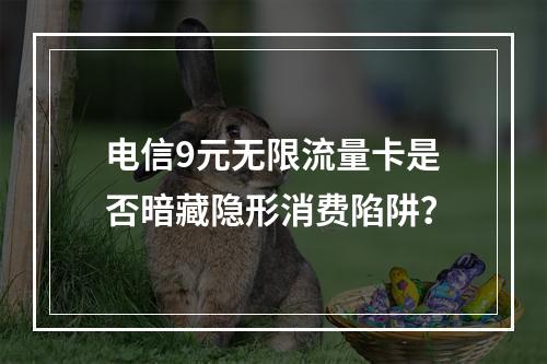 电信9元无限流量卡是否暗藏隐形消费陷阱？