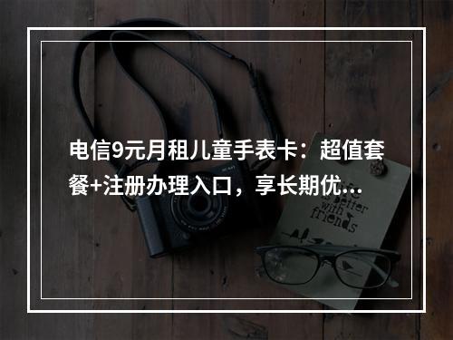 电信9元月租儿童手表卡：超值套餐+注册办理入口，享长期优惠