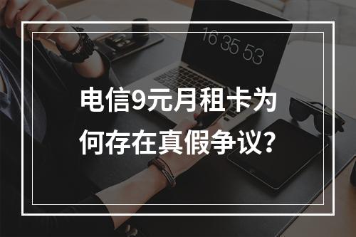电信9元月租卡为何存在真假争议？