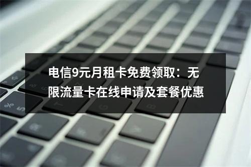 电信9元月租卡免费领取：无限流量卡在线申请及套餐优惠