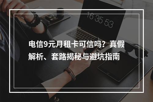 电信9元月租卡可信吗？真假解析、套路揭秘与避坑指南