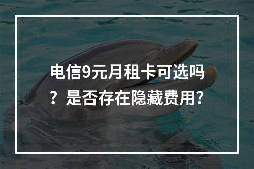 电信9元月租卡可选吗？是否存在隐藏费用？