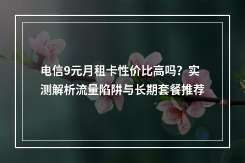 电信9元月租卡性价比高吗？实测解析流量陷阱与长期套餐推荐