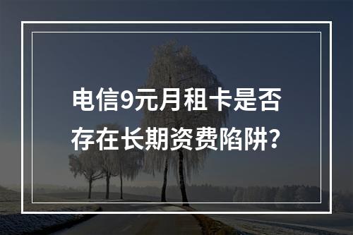 电信9元月租卡是否存在长期资费陷阱？