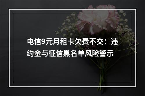 电信9元月租卡欠费不交：违约金与征信黑名单风险警示