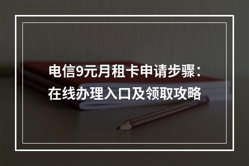 电信9元月租卡申请步骤：在线办理入口及领取攻略