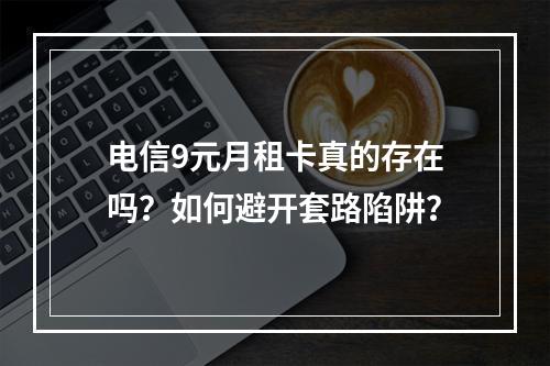 电信9元月租卡真的存在吗？如何避开套路陷阱？