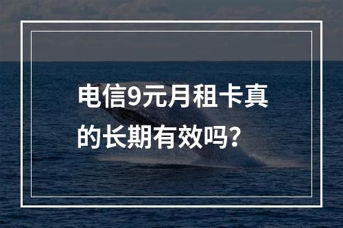 电信9元月租卡真的长期有效吗？