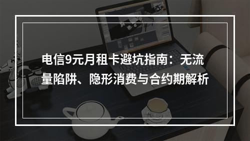 电信9元月租卡避坑指南：无流量陷阱、隐形消费与合约期解析